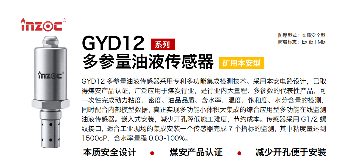 GYD12多參量油液傳感器采用專利多功能集成檢測技術、采用本安電路設計，已取得煤安產品認證，廣泛應用于煤炭行業，是行業內大量程、多參數的代表性產品，可一次性完成動力粘度、密度、油品品質、含水率、溫度、飽和度、水分含量的檢測，同時配合內部模型數據，真正實現多功能小體積大集成的綜合應用型多功能在線監測油液傳感器。嵌入式安裝，減少開孔降低施工難度，節約成本。傳感器采用 G1/2 螺紋接口，適合工業現場的集成安裝一個傳感器完成 7 個指標的監測，其中粘度量達到1500cP，含水率量程 0.03-100%。
行業：采煤機/掘進機/皮帶機/乳化液系統/破碎機/刮板機/減速機等
油品：液壓油/齒輪油/空壓機油/燃氣機油/水乙二醇抗燃液壓油等