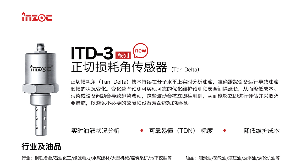 ITD-3系列油液正切損耗角(Tan Delta)傳感器技術(shù)持續(xù)在分子水平上實時分析油液，準(zhǔn)確跟蹤設(shè)備運行導(dǎo)致油液磨損的狀況變化。變化速率預(yù)測可實現(xiàn)可靠的優(yōu)化維護預(yù)測和安全間隔延長，從而降低成本。污染或設(shè)備問題會導(dǎo)致趨勢波動，這些波動會被立即檢測到，從而能夠立即進行評估并采取必要措施，以避免不必要的故障和設(shè)備壽命縮短的磨損。應(yīng)用行業(yè):鋼鐵冶金/石油化工/能源電力/水泥建材/大型機械/煤炭采礦/地下挖掘等;檢測油品:潤滑油/齒輪油/液壓油/透平油/渦輪機油等