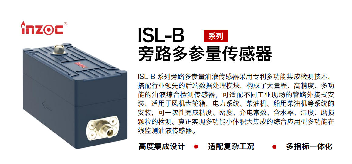 ISL-B 系列旁路多參量油液傳感器采用專利多功能集成檢測技術(shù)，搭配行業(yè)領(lǐng)先的后端數(shù)據(jù)處理模塊，構(gòu)成了大量程、高精度、多功能的油液綜合檢測傳感器，可適配不同工業(yè)現(xiàn)場的管路外接式安裝，適用于風機齒輪箱，電力系統(tǒng)、柴油機、船用柴油機等系統(tǒng)的安裝，可一次性完成粘度、密度、介電常數(shù)、含水率、溫度、磨損顆粒的檢測。真正實現(xiàn)多功能小體積大集成的綜合應用型多功能在線監(jiān)測油液傳感器。
行業(yè)：鋼鐵、石化、盾構(gòu)、電力、風電、大型設備、OEM 等
油品：齒輪油、液壓油、透平油、柴機油等