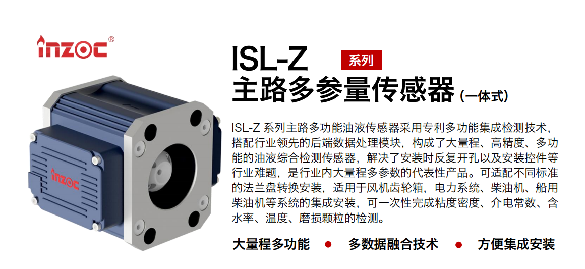 ISL-Z 系列主路多功能油液傳感器采用專利多功能集成檢測技術(shù)，搭配行業(yè)領(lǐng)先的后端數(shù)據(jù)處理模塊，構(gòu)成了大量程、高精度、多功能的油液綜合檢測傳感器，解決了安裝時反復(fù)開孔以及安裝控件等行業(yè)難題，是行業(yè)內(nèi)大量程多參數(shù)的代表性產(chǎn)品。可適配不同標(biāo)準(zhǔn)的法蘭盤轉(zhuǎn)換安裝，適用于風(fēng)機齒輪箱，電力系統(tǒng)、柴油機、船用柴油機等系統(tǒng)的集成安裝，可一次性完成粘度密度、介電常數(shù)、含水率、溫度、磨損顆粒的檢測。
                    應(yīng)用行業(yè)：鋼鐵、石化、盾構(gòu)、電力、風(fēng)電、大型設(shè)備、OEM 等
                    適用油品：齒輪油、液壓油、透平油、柴機油等