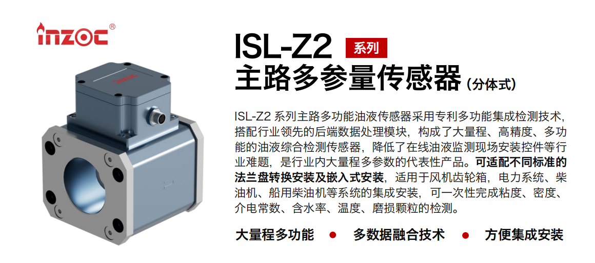 ISL-Z2 系列主路多功能油液傳感器采用專利多功能集成檢測技術，搭配行業領先的后端數據處理模塊，構成了大量程、高精度、多功能的油液綜合檢測傳感器，降低了在線油液監測現場安裝控件等行業難題，是行業內大量程多參數的代表性產品。可適配不同標準的法蘭盤轉換安裝及嵌入式安裝，適用于風機齒輪箱，電力系統、柴油機、船用柴油機等系統的集成安裝，可一次性完成粘度、密度、介電常數、含水率、溫度、磨損顆粒的檢測。
                    應用行業：鋼鐵、石化、盾構、電力、風電、大型設備、OEM 等
                    適用油品：齒輪油、液壓油、透平油、柴機油等